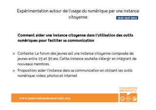 Expérimentation autour de l’usage du numérique par une instance
                               citoyenne


     Comment aider une instance citoyenne dans l’utilisation des outils
     numériques pour faciliter sa communication

    Contexte: Le forum des jeunes est une instance citoyenne composée de
     jeunes entre 15 et 30 ans. Cette instance souhaite s’élargir en intégrant de
     nouveaux membres.
    Proposition: aider l’instance dans sa communication en utilisant les outils
     numérique: video, photos et internet




      www.innovationsdemocratic.org	

 