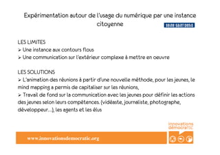 Expérimentation autour de l’usage du numérique par une instance
                            citoyenne

	

 	

 LIMITES
LES
 Une instance aux contours flous
	

 Une communication sur l’extérieur complexe à mettre en oeuvre
 
     	


LES SOLUTIONS
 L’animation des réunions à partir d’une nouvelle méthode, pour les jeunes, le
mind mapping a permis de capitaliser sur les réunions,
 Travail de fond sur la communication avec les jeunes pour définir les actions
des jeunes selon leurs compétences. (vidéaste, journaliste, photographe,
développeur…), les agents et les élus



    www.innovationsdemocratic.org	

 