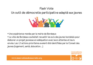 Flash Vote
   Un outil de démocratie participative adapté aux jeunes




	

 	

• Une expérience menée par la mairie de Bordeaux
• La ville de Bordeaux souhaitait recueillir les avis des jeunes bordelais pour
élaborer un projet jeunesse en adéquation avec leurs attentes et leurs
envies. Les 17 actions prioritaires avaient été identifiées par le Conseil des
Jeunes (logement, santé, éducation….)



    www.innovationsdemocratic.org	

 