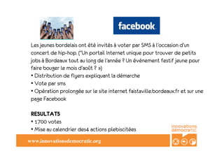 Les jeunes bordelais ont été invités à voter par SMS à l’occasion d’un
 concert de hip-hop. ("Un portail Internet unique pour trouver de petits
 jobs à Bordeaux tout au long de l’année ? Un événement festif jeune pour
 faire bouger le mois d’août ? »)
 • Distribution de flyers expliquant la démarche
 • Vote par sms
 • Opération prolongée sur le site internet faistaville.bordeaux.fr et sur une
 page Facebook

 RESULTATS
 • 1700 votes
 • Mise au calendrier des4 actions plebiscitées
www.innovationsdemocratic.org	

 