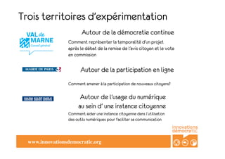 Trois territoires d’expérimentation
                          Autour de la démocratie continue
                   Comment représenter la temporalité d’un projet
                   après le débat de la remise de l’avis citoyen et le vote
                   en commission

                         Autour de la participation en ligne
                   Comment amener à la participation de nouveaux citoyens?

                         Autour de l’usage du numérique
                        au sein d’ une instance citoyenne
                   Comment aider une instance citoyenne dans l’utilisation
                   des outils numériques pour faciliter sa communication



  www.innovationsdemocratic.org	

 