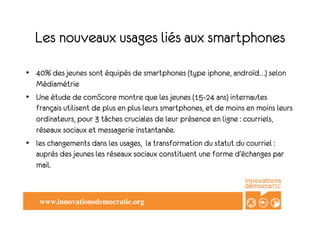 Les nouveaux usages liés aux smartphones
•  40% des jeunes sont équipés de smartphones (type iphone, androïd…) selon
   Médiamétrie
•  Une étude de comScore montre que les jeunes (15-24 ans) internautes
   français utilisent de plus en plus leurs smartphones, et de moins en moins leurs
   ordinateurs, pour 3 tâches cruciales de leur présence en ligne : courriels,
   réseaux sociaux et messagerie instantanée.
•  les changements dans les usages, la transformation du statut du courriel :
   auprès des jeunes les réseaux sociaux constituent une forme d’échanges par
   mail.



    www.innovationsdemocratic.org	

 