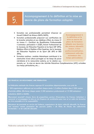 L’éducation et l’aménagement des temps éducatifs
Fédération nationale des Francas – Avril 2013
 formation non professionnelle permettant d’exercer en
Accueil Collectif de Mineurs (BAFA, BAFD),
 formation professionnelle préparant aux certifications de
la branche animation et aux diplômes d’Etat, du niveau IV
au niveau II : Certificat de Qualification Professionnelle
« animateur périscolaire » (CQP), Brevet Professionnel de
la Jeunesse, de l’Education Populaire et du Sport (BP JEPS),
Diplôme d’Etat et Diplôme d’Etat Supérieur de la Jeunesse,
de l’Education Populaire et du Sport (DE JEPS et DES
JEPS),
 formation continue : modules thématiques contribuant à la
construction d’une culture partagée sur les temps de pause
méridienne et la restauration scolaire, sur la relation aux
parents, sur la mise en œuvre des Activités Educatives Complémentaires (APC) articulées
aux temps périscolaires, etc…
LES FRANCAS, UN MOUVEMENT, UNE FEDERATION
La Fédération nationale des Francas regroupe 81 associations départementales, avec près de
1 300 organisateurs adhérents qui accueillent chaque année 1,2 million d’enfants dans 5 000 centres
d’activités affiliés. Elle forme chaque année 2 500 animateurs professionnels et 13 000 animateurs
volontaires (BAFA et BAFD).
Mouvement associatif citoyen, force de propositions, porteur d’innovations, les Francas s’attachent à
concevoir et accompagner la mise en vie d’espaces de socialisation pour tous et un cadre de formation
au vivre ensemble et à la responsabilité.
Educateurs de proximité au service de l’enfance, organisateurs de loisirs collectifs éducatifs, les Francas
sont reconnus comme partenaires des pouvoirs publics – de l’Etat, de l’Ecole, des collectivités
territoriales – et de collectifs éducatifs.
Accompagnement à la définition et la mise en
œuvre de plans de formation adaptés
5.
Accompagnement à
la définition et la
mise en œuvre de
plans de formation
adaptés aux besoins
des acteurs éducatifs
locaux, à leur
professionnalisation,
notamment celle des
animateurs des
temps périscolaires
 