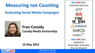 Measuring not Counting
Fran Cassidy, UK, May 2015
Measuring not Counting
Evaluating Social Media Campaigns
Fran Cassidy
Cassidy Media Partnership
15 May 2015
#NewMR 2015
Corporate Sponsors
#NewMR 2015
Supporters
Schlesinger Associates
Keen as Mustard
 