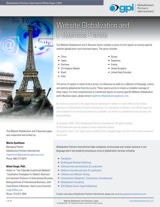 Globalization Partners International White Paper | 2012




                                                     Website Globalization and
                                                     E-Business France
                                                     The Website Globalization and E-Business Series includes a series of brief reports on country-specific
                                                     website globalization and e-business topics. The series includes:


                                                      •	    China                                                                         •	   Russia
                                                      •	    Japan                                                                         •	   Argentina
                                                      •	    Germany                                                                       •	   France
                                                      •	    US Hispanic Market                                                            •	   United Kingdom
                                                      •	    Brazil                                                                        •	   United Arab Emirates
                                                      •	    India


                                                     This series of reports is meant to be a primer on e-Business as well as a collection of language, culture
                                                     and website globalization facts by country. These reports are by no means a complete coverage of
                                                     these topics. For more comprehensive or customized reports on country-specific Website Globalization
                                                     and E-Business topics, please email mspethman@globalizationpartners.com.


                                                     No material contained in this report may be reproduced in whole or in part without prior written
                                                     permission of Globalization Partners International. The information contained in this White Paper has
                                                     been obtained from sources we believe to be reliable, but neither its completeness nor accuracy can
                                                     be guaranteed.


                                                     © Copyright 2008 - 2012 Globalization Partners International. All rights reserved.
                                                     ® All Trademarks are the property of their respective owners.
The Website Globalization and E-Business paper       All graphics used in this report were provided by Flikr, Google Images and other free internet resources
was researched and written by:                       for pictures.


Martin Spethman
Managing Partner                                     Globalization Partners International helps companies communicate and conduct business in any
Globalization Partners International                 language and in any locale by providing an array of globalization services including:
mspethman@globalizationpartners.com
Phone: 866-272-5874                                   •	   Translation
                                                      •	   Multilingual Desktop Publishing
Nitish Singh, PhD,                                    •	   Software Internationalization & Localization
Author of “The Culturally Customized Website”,        •	   Website Internationalization & Localization
“Localization Strategies for Global E-Business”,      •	   Software and Website Testing
and Assistant Professor of International Business,    •	   Interpretation (Telephonic, Consecutive, Simultaneous)
Boeing Institute of International Business, John      •	   Globalization Consulting
Cook School of Business, Saint Louis University.      •	   SEO (Global Search Engine Marketing)
singhn2@slu.edu
Phone: 314-977-7604                                  To learn more about Globalization Partners International, please visit us at blog.globalizationpartners.com.

1 of 15                                                          Website Globalization and E-Business | Japan                                                    www.globalizationpartners.com
                                                     © Copyright 2008 - 2012 Globalization Partners International. All rights reserved.
 