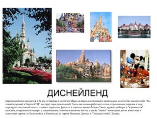 ДИСНЕЙЛЕНД Евродиснейленд находится в 32 км от Парижа в местечке Марн-ла-Валль и привлекает наибольшее количество посетителей. Это самый крупный в Европе (1943 гектара) парк развлечений. Здесь ежедневно работают сотни аттракционов, парадов и шоу, курсируют настоящий поезд, плавают пиратские фрегаты и пароход времен Марка Твена, курятся гейзеры и "взрываются" вулканы, открываются пещеры с сокровищами, тоннели и висячие мосты, а также "живет" множество диких животных и сказочных героев, от Белоснежки и Квазимодо до героев Индианы Джонса и "Звездных войн" Лукаса. 