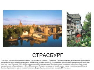 СТРАСБУРГ Страсбург, "столица объединенной Европы", расположен на границе с Германией. Город впитал в свой облик влияние французской и немецкой культур, приобретя свою ярко выраженную индивидуальность. Исторический центр Страсбурга расположен на острове (взят под эгиду Юнеско в 1988 г.), образованном рекой Илль и каналами. Монументальный готический собор Нотр-Дам - самый высокий костел в Европе (высота 142 м.). Вблизи парка Оранжери возвышается новый символ города - комплекс зданий Совета Европы, Европейского суда по правам человека и Дворца Европы, занимающие площадь 220 тыс. кв. м.  