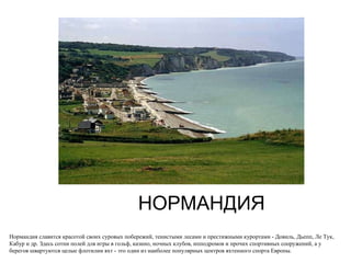 НОРМАНДИЯ Нормандия славится красотой своих суровых побережий, тенистыми лесами и престижными курортами - Довиль, Дьепп, Ле Тук, Кабур и др. Здесь сотни полей для игры в гольф, казино, ночных клубов, ипподромов и прочих спортивных сооружений, а у берегов швартуются целые флотилии яхт - это один из наиболее популярных центров яхтенного спорта Европы.  