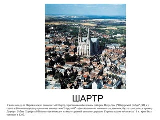 ШАРТР К юго-западу от Парижа лежит знаменитый Шартр, прославившийся своим собором Нотр-Дам ("Шартрский Собор", XII в.), стены и башни которого украшаены множеством "горгулий" - фантастических животных и демонов, будто сошедших с гравюр Дюрера. Собор Шартрской Богоматери возведен на месте древней святыни друидов. Строительство началось в 11 в., храм был освящен в 1260.  