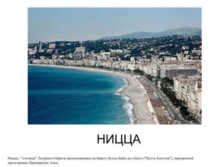НИЦЦА Ницца - "столица" Лазурного берега, раскинувшаяся на берегу бухты Байе-дез-Ангез ("Бухта Ангелов"), окруженной предгорьями Приморских Альп.  
