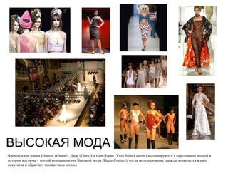 ВЫСОКАЯ МОДА Французские имена Шанель (Chanel), Диор (Dior), Ив Сен-Лоран (Yves Saint-Laurent) ассоциируются с переломной эпохой в истории костюма - эпохой возникновения Высокой моды (Haute Couture), когда моделирование одежды возводится в ранг искусства и обрастает множеством легенд. 