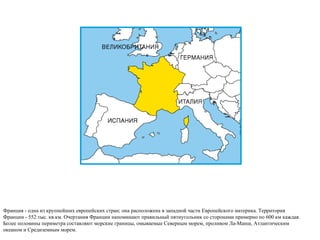 Франция - одна из крупнейших европейских стран; она расположена в западной части Европейского материка. Территория Франции - 552 тыс. кв.км. Очертания Франции напоминают правильный пятиугольник со сторонами примерно по 600 км каждая. Более половины периметра составляют морские границы, омываемые Северным морем, проливом Ла-Манш, Атлантическим океаном и Средиземным морем. 