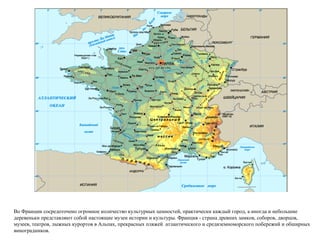 Во Франции сосредоточено огромное количество культурных ценностей, практически каждый город, а иногда и небольшие деревеньки представляют собой настоящие музеи истории и культуры. Франция - страна древних замков, соборов, дворцов, музеев, театров, лыжных курортов в Альпах, прекрасных пляжей  атлантического и средиземноморского побережий и обширных виноградников. 