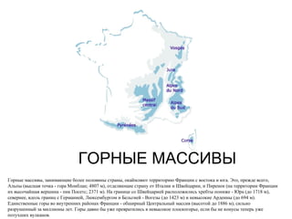 ГОРНЫЕ МАССИВЫ Горные массивы, занимающие более половины страны, окаймляют территорию Франции с востока и юга. Это, прежде всего, Альпы (высшая точка - гора Монблан; 4807 м), отделяющие страну от Италии и Швейцарии, и Пиренеи (на территории Франции их высочайшая вершина - пик Посетс; 2371 м). На границе со Швейцарией расположились хребты пониже - Юра (до 1718 м), севернее, вдоль границ с Германией, Люксембургом и Бельгией - Вогезы (до 1423 м) и невысокие Арденны (до 694 м). Единственные горы во внутренних районах Франции - обширный Центральный массив (высотой до 1886 м), сильно разрушенный за миллионы лет. Горы давно бы уже превратились в невысокое плоскогорье, если бы не конусы теперь уже потухших вулканов.  