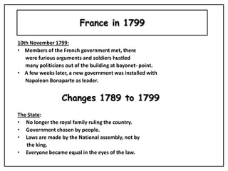 France in 1799 10th November 1799: ,[object Object],      were furious arguments and soldiers hustled                         many politicians out of the building at bayonet- point.  ,[object Object],      Napoleon Bonaparte as leader.  Changes 1789 to 1799  The State:  ,[object Object]