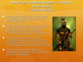 American Colonies Chapter 5: Canada and Iroquois Iroquois Warfare During the 1640s and 1650s, large scale fighting between Iroquois tribes escalated Guns allowed Indians to increase their attack power, while the diseases the French brought increased the amount of deaths The Hurons and Iroquois were competing tribes, and the French trade increased competition and  their aggression towards each other The Iroquois sought captives to replace the people they lost in the wars and diseases 