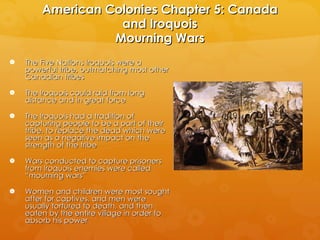 American Colonies Chapter 5: Canada and Iroquois Mourning Wars The Five Nations Iroquois were a powerful tribe, outmatching most other Canadian tribes The Iroquois could raid from long distance and in great force The Iroquois had a tradition of capturing people to be a part of their tribe, to replace the dead which were seen as a negative impact on the strength of the tribe Wars conducted to capture prisoners from Iroquois enemies were called “mourning wars” Women and children were most sought after for captives, and men were usually tortured to death, and then eaten by the entire village in order to absorb his power 