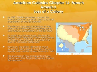 American Colonies Chapter 16: French America Loss of a Colony In 1629, 3 British privateers sacked the French colony of Quebec, due to its small population of only 85 colonists The French had kept inhabitants of the colony to a minimum to maximize profits and reduce competition of the fur trade To inhibit any further losses, the French royalty hired “seigneurs” who were tasked at finding new colonists to protect the French Canadian settlement However, the British still had far more people in their colonies and the French royalty took control of New France in 1663 The problem of few immigrants to New France was that French peasantry feared the unknown 