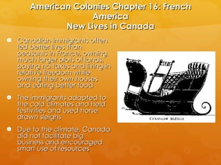 American Colonies Chapter 16: French America New Lives in Canada Canadian immigrants often led better lives than peasants in France, owning much larger plots of lands, paying no taxes and living in relative freedom while owning their own houses and eating better food The immigrants adapted to the cold climates and held festivities and used horse drawn sleighs Due to the climate, Canada did not facilitate big business and encouraged smart use of resources 
