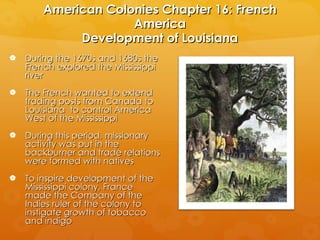 American Colonies Chapter 16: French America Development of Louisiana During the 1670s and 1680s the French explored the Mississippi river The French wanted to extend trading posts from Canada to Louisiana  to control America West of the Mississippi During this period, missionary activity was put in the backburner and trade relations were formed with natives To inspire development of the Mississippi colony, France made the Company of the Indies ruler of the colony to instigate growth of tobacco and indigo 