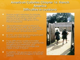 American Colonies Chapter 16: French America Difficulties in Louisiana France sought volunteers to colonize Louisiana, and many outcasts such as thieves and prostitutes were sent because of the unwillingness of the French peasantry The environment made Louisiana a difficult place to settle; the vegetation was dense, swampy, promoted disease and had harsh temperature shifts By 1731, one third of the immigrants sent to Louisiana were still alive It was difficult for Louisiana to make profitable exports, because shipping was dangerous and expensive, and Louisianan tobacco and indigo was inferior to that of France In addition, the government was corrupt, misusing funds and smuggled to Spanish colonies 