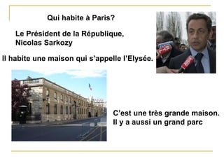 Qui habite à Paris? Le Président de la République, Nicolas Sarkozy Il habite une maison qui s’appelle l’Elysée. C’est une très grande maison. Il y a aussi un grand parc