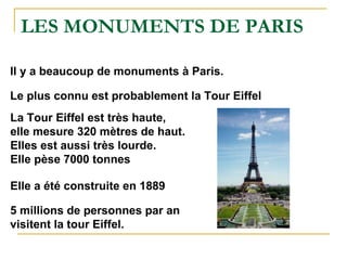 LES MONUMENTS DE PARIS Il y a beaucoup de monuments à Paris. Le plus connu est probablement la Tour Eiffel La Tour Eiffel est très haute, elle mesure 320 mètres de haut. Elles est aussi très lourde. Elle pèse 7000 tonnes Elle a été construite en 1889 5 millions de personnes par an visitent la tour Eiffel.