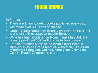 FOOD &  DRINKS In France : There are  2 new cooking books published every day . Are made over  300 kinds of cheese  . Crêpes  is originated  from Brittany  ( western France )   and is  one of the most popular food in Europe . Wine has been made since Roman times.In 2004,  the country  produced 56.6 millions hectoliters of wine. France produces some of the world’s most famous liqueurs, such as Grand Marnier, Cointreau, Triple Sec, Mandarine Napoleon, Cognac, Armagnac, Crème de Cassis, Pastis, Chartreuse, etc.  