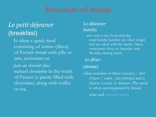 Structure of meals Le petit   déjeuner  (breakfast)  I s often a quick meal consisting of  tartines  (slices) of French bread with jelly or jam, croissants or  pain au chocolat  also named  chocolatine  in the south of France   (a pastry filled with chocolate) along with coffee or tea .  Le déjeuner   (lunch) was once a two hour mid-day meal.Sunday lunches are often longer and are taken with the family. Many restaurants close on Saturday and Monday during lunch. Le dîner   (dinner)   often consists of three courses -   hors d'œuvre / entrée   ,  plat principal  and a cheese course or dessert .  The meal is often accompanied by bread, wine and  mineral water .   