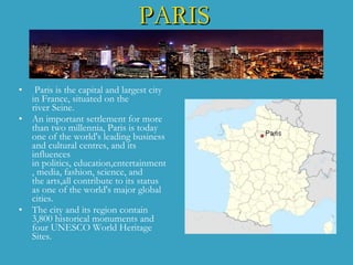 PARIS   Paris  is the  capital  and largest city in  France , situated on the river  Seine. An important settlement for more than two millennia, Paris is today one of the world's leading business   and cultural  ce ntres, and its influences  i n politics, education,entertainme nt , media, fashion, science, and the arts , all contribute to its status as one of the world's major global cities . T he city and its region contain 3,800 historical  m onuments   and four UNESCO World Heritage Sites . 