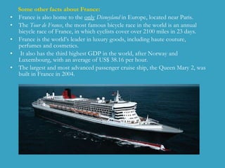Some other facts about France: France is also home to the  only   Disneyland  in Europe, located near  Paris .  The  Tour de France , the most famous bicycle race in the world is an annual bicycle race of France, in which cyclists cover over 2100 miles in 23 days.  France is the world’s leader in luxury goods, including haute couture, perfumes and cosmetics. It also  has the third highest GDP in the world, after Norway and Luxembourg, with an average of US$ 38.16 per hour.  The largest and most advanced passenger cruise ship, the Queen Mary 2, was built in France in 2004.  