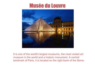 Musée du Louvre
It is one of the world's largest museums, the most visited art
museum in the world and a historic monument. A central
landmark of Paris, it is located on the right bank of the Seine.
 