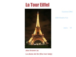 La Tour Eiffel
also known as
La dame de fer (the iron lady)
The Eiffel Tower is
apuddle iron lattice
tower located on
the Champ de
Mars in Paris. Built in
1889, it has become
both a
global icon of France
and one of the most
recognizable
structures in the
world. The tower is
the tallest building in
Paris and the most-
visited paid
monument in the
world.
Named for its designer,
engineer Gustave Eiffel,
the tower was built as
the entrance arch to the
1889 World's Fair. The
tower stands 324 metres
tall. The tower has three
levels for visitors. Tickets
can be purchased to
ascend, by stairs or lift,
to the first and second
levels. The walk to the
first level is over 300
steps, as is the walk
from the first to the
second level. The third
and highest level is
accessible only by
elevator. Both the first
and second levels
feature restaurants.
 