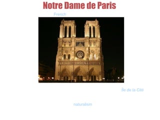 Notre Dame de Paris
French for Our Lady of Paris
It is a Gothic, Catholic cathedral on the eastern half of the Île de la Cité in
the fourth arrondissement of Paris. Notre Dame de Paris is widely
considered one of the finest examples of French Gothic architecture in
France and in Europe, and the naturalism of its sculptures and stained
glass are in contrast with earlier Romanesque architecture.
 