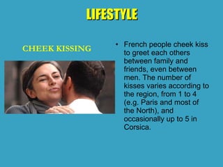 LIFESTYLE
LIFESTYLE
• French people cheek kiss
to greet each others
between family and
friends, even between
men. The number of
kisses varies according to
the region, from 1 to 4
(e.g. Paris and most of
the North), and
occasionally up to 5 in
Corsica.
CHEEK KISSING
 