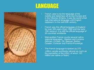 LANGUAGE
• French used to be the language of the
nobility and diplomacy all across Europe and
in the Ottoman Empire, it was the world’s first
real international language until English
replaced it in the mid-20th century.
• French was the official language of England
for over 300 years (from 1066 until the early
15th century). It is still the official language of
30 countries worldwide.
• Metropolitan France counts several native
regional languages : Alsatian and Lorraine
German, Occitan, Oïl, Basque, Breton,
Catalan, Corsican and Franco-Provençal.
• The French language is spoken by 270
million people worldwide (almost as much as
the population of the USA), of which 120
million are native or fluent.
 