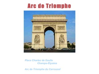 Arc de Triomphe It  is one of the most famous monuments in Paris. It stands in the centre of the  Place Charles de Gaulle  , at the western end of the  Champs-Élysées .There is a smaller arch, the  Arc de Triomphe du Carrousel , which stands west of the Louvre.  