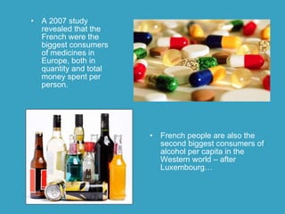 A 2007 study revealed that the French were the biggest consumers of medicines in Europe, both in quantity and total money spent per person.  French people are  also  the second biggest consumers of alcohol per capita in the Western world – after Luxembourg…  