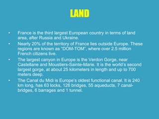 LAND France is the third largest European country in terms of land area, after Russia and Ukraine.  Nearly 20% of the territory of France lies outside Europe. These regions are known as “DOM-TOM”, where over 2.5 million French citizens live.  The largest canyon in Europe is the Verdon Gorge, near Castellane and Moustiers-Sainte-Marie. It is the world’s second largest gorge, at about 25 kilometers in length and up to 700 meters deep.  The Canal du Midi is Europe’s oldest functional canal. It is 240 km long, has 63 locks, 126 bridges, 55 aqueducts, 7 canal-bridges, 6 barrages and 1 tunnel.  