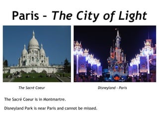 Paris –  The City of Light The Sacré Coeur is in Montmartre. Disneyland Park is near Paris and cannot be missed.  The Sacré Coeur Disneyland - Paris 