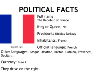 POLITICAL FACTS Other languages:  Basque, Alsatian, Breton, Catalan, Provençal, Occitan... Currency:  Euro € They drive on the right. Full name:  The Republic of France King or Queen:  No President:  Nicolas Sarkozy Inhabitants:  French Official language:  French French flag 