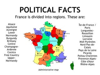 POLITICAL FACTS Alsace Aquitaine Auvergne Lower Normandy Burgundy Brittany Centre Champagne-Ardenne Corsica Free Country Upper- Normandy Île-de-France / Paris Languedoc-Roussillon Limousin Lorraine Midi-Pyrénées Nord-Pas-de-Calais Pays de la Loire Picardy Poitou-Charentes Provence-Alpes-Côte d'Azur Rhône-Alpes France is divided into regions. These are: Administrative map 