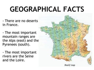GEOGRAPHICAL FACTS - There are no deserts in France. - The most important mountain ranges are the Alps (east) and the Pyrenees (south). - The most important rivers are the Seine and the Loire.  Realif map 