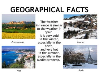 GEOGRAPHICAL FACTS The weather in France is similar to the weather in Spain. It is very cold in the winter, especially in the north, and very hot in the summer, especially in the Mediaterranean.  Carcassonne Nice Avoriaz Paris 
