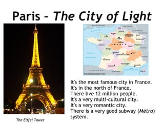 Paris –  The City of Light It's the most famous city in France. It's in the north of France. There live 12 million people. It's a very multi-cultural city. It's a very romantic city. There is a very good subway ( Métro ) system. The Eiffel Tower 