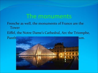 The monuments
Frenche as well, the monuments of France are the
  Tower
Eiffel, the Notre Dame’s Cathedral, Arc the Triomphe,
Pantheon, National Asembly,The Louvre Museum.
 