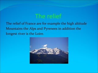 The relief
The relief of France are for example the high altitude
Mountains the Alps and Pyrenees in addition the
longest river is the Loire.
 