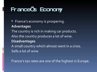 France’s Economy France’s economy is prospering. Advantages The country is rich in making car products. Also the country produces a lot of wine. Disadvantages A small country which almost went in a crisis. Sells a lot of wine France’s tax rates are one of the highest in Europe. 