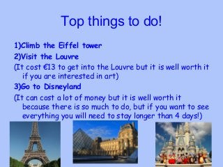 Top things to do!
1)Climb the Eiffel tower
2)Visit the Louvre
(It cost €13 to get into the Louvre but it is well worth it
...
