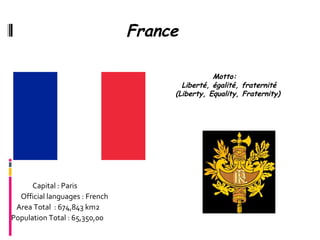 France

                                                Motto:
                                       Liberté, égalité, fraternité
                                     (Liberty, Equality, Fraternity)




      Capital : Paris
  Official languages : French
 Area Total : 674,843 km2
Population Total : 65,350,00
 
